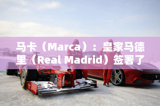 马卡（Marca）：皇家马德里（Real Madrid）签署了一项17岁的马斯坦·托纳（Mastan Tonoda）主要协议 在四个时期内支付4500万欧元